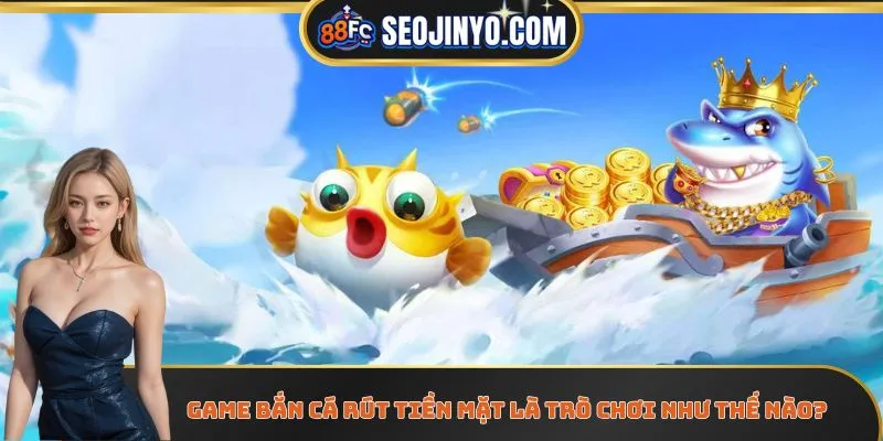 Game bắn cá rút tiền mặt là trò chơi như thế nào?